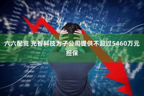 六六配资 光智科技为子公司提供不超过5460万元担保