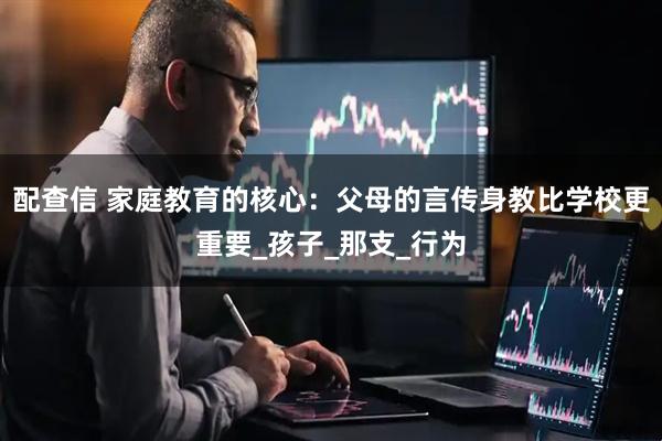 配查信 家庭教育的核心：父母的言传身教比学校更重要_孩子_那支_行为