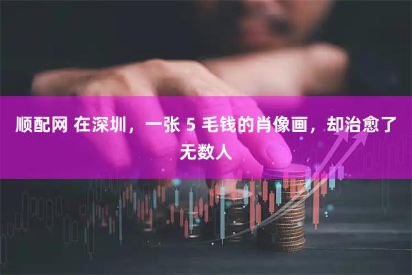 顺配网 在深圳，一张 5 毛钱的肖像画，却治愈了无数人