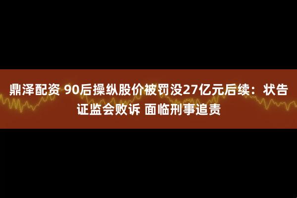 鼎泽配资 90后操纵股价被罚没27亿元后续：状告证监会败诉 面临刑事追责