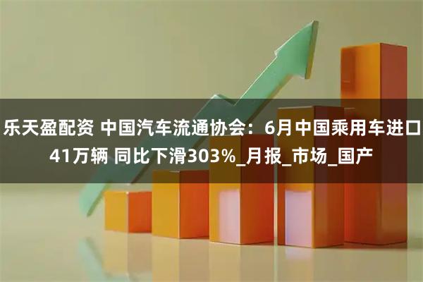 乐天盈配资 中国汽车流通协会：6月中国乘用车进口41万辆 同比下滑303%_月报_市场_国产
