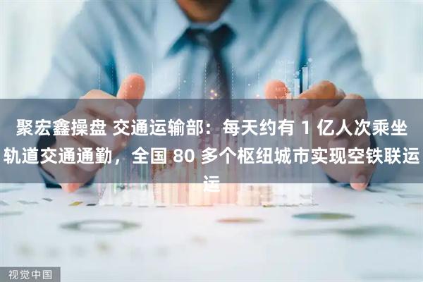 聚宏鑫操盘 交通运输部：每天约有 1 亿人次乘坐轨道交通通勤，全国 80 多个枢纽城市实现空铁联运