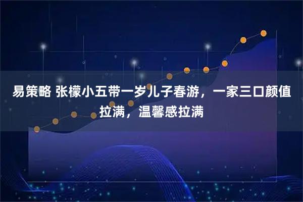 易策略 张檬小五带一岁儿子春游，一家三口颜值拉满，温馨感拉满