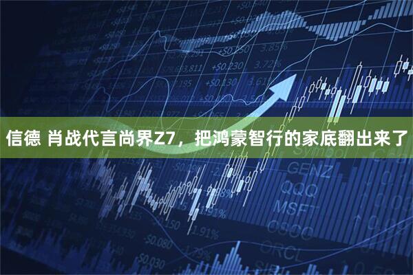 信德 肖战代言尚界Z7，把鸿蒙智行的家底翻出来了