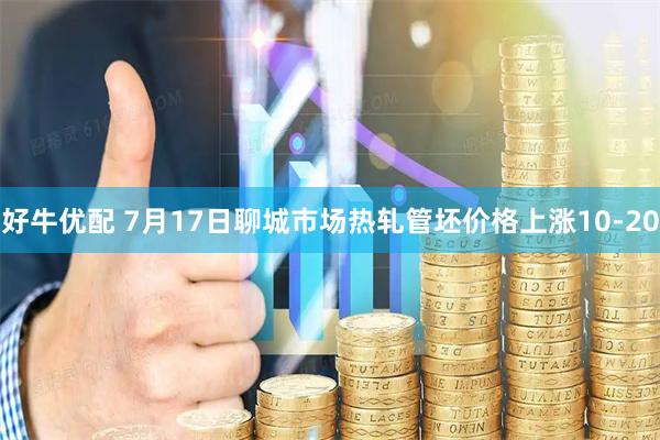好牛优配 7月17日聊城市场热轧管坯价格上涨10-20