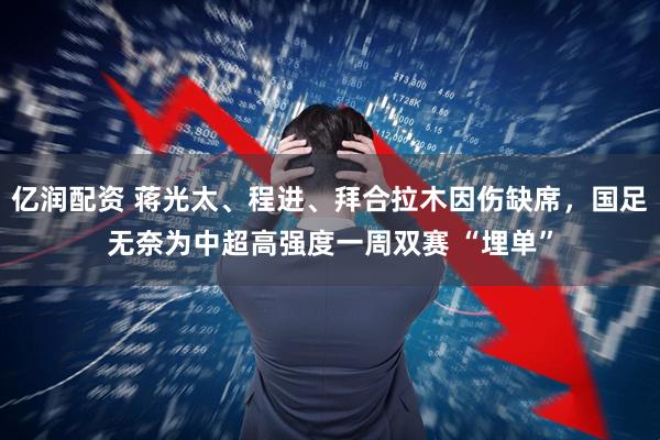 亿润配资 蒋光太、程进、拜合拉木因伤缺席，国足无奈为中超高强度一周双赛 “埋单”