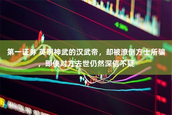 第一证券 英明神武的汉武帝，却被潦倒方士所骗，即使对方去世仍然深信不疑