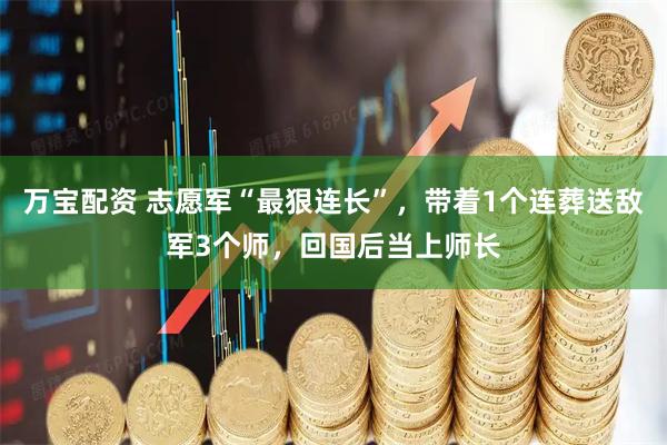 万宝配资 志愿军“最狠连长”，带着1个连葬送敌军3个师，回国后当上师长