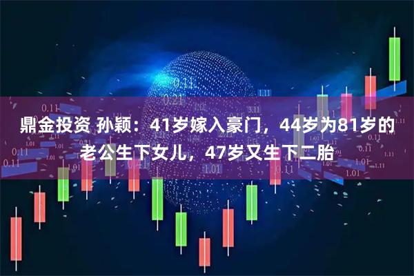 鼎金投资 孙颖：41岁嫁入豪门，44岁为81岁的老公生下女儿，47岁又生下二胎